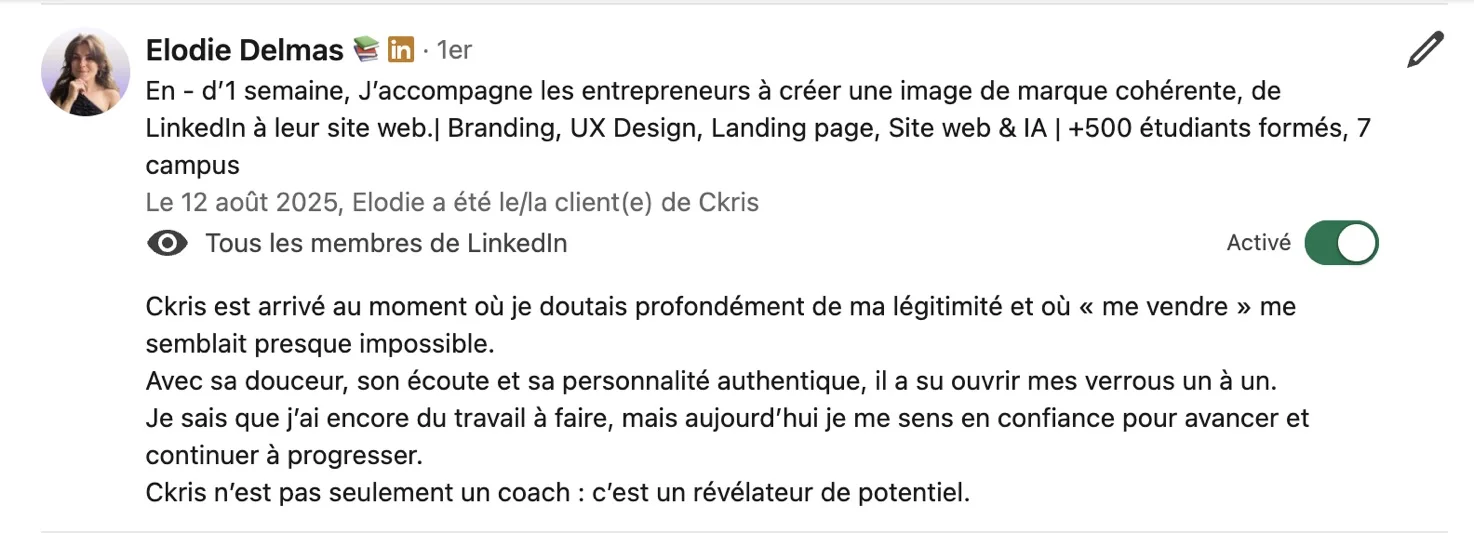 Recommandation LinkedIn d'Elodie Delmas, branding et UX design : « Ckris est arrivé au moment où je doutais profondément de ma légitimité et où « me vendre » me semblait presque impossible. Avec sa douceur, son écoute et sa personnalité authentique, il a su ouvrir mes verrous un à un. Je sais que j'ai encore du travail à faire, mais aujourd'hui je me sens en confiance pour avancer et continuer à progresser. Ckris n'est pas seulement un coach : c'est un révélateur de potentiel. »