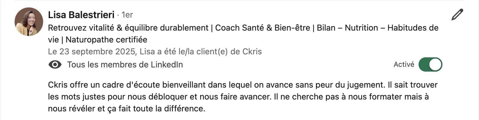 Recommandation LinkedIn de Lisa Balestrieri, coach santé et naturopathe certifiée : « Ckris offre un cadre d'écoute bienveillant dans lequel on avance sans peur du jugement. Il sait trouver les mots justes pour nous débloquer et nous faire avancer. Il ne cherche pas à nous formater mais à nous révéler et ça fait toute la différence. »